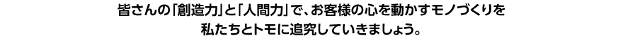 皆さんの「創造力」と人間力」で、お客様の心を動かすモノづくりを私たちとトモに追究していきましょう。